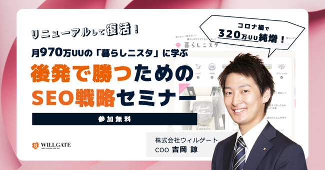 【SEOセミナー】月320万UU純増！ウィルゲートが運営する月970万人を集めるメディアの後発で勝つためのSEO戦略～実行までを公開｜オンライン開催