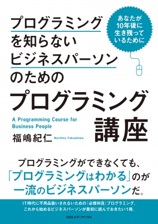 あなたが10年後に生き残っているために プログラミングを知らないビジネスパーソンのためのプログラミング講座　福嶋紀仁 著　CCCメディアハウス　●定価　本体1500円（税別）