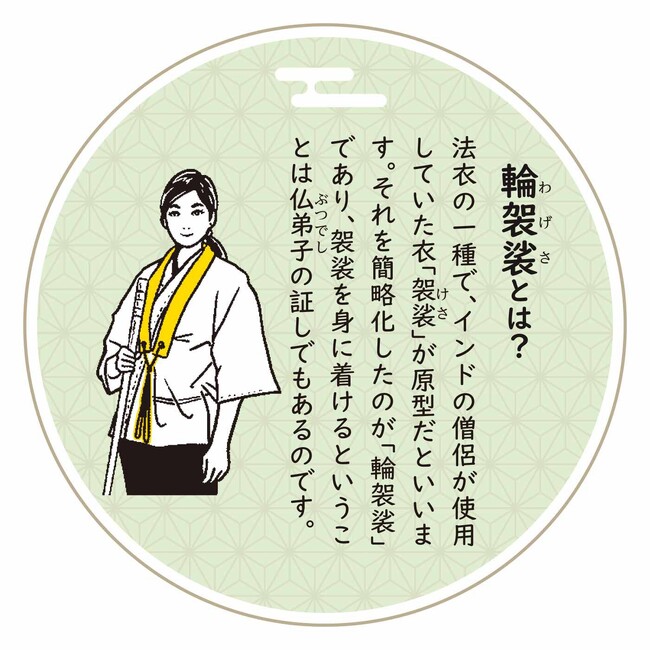 法衣の一種で、インドの僧侶が使用していた衣「袈裟（けさ）」が原型だといいます。それを簡略化したのが「輪袈裟」であり、袈裟を身に着けるということは仏弟子の証でもあるのです。