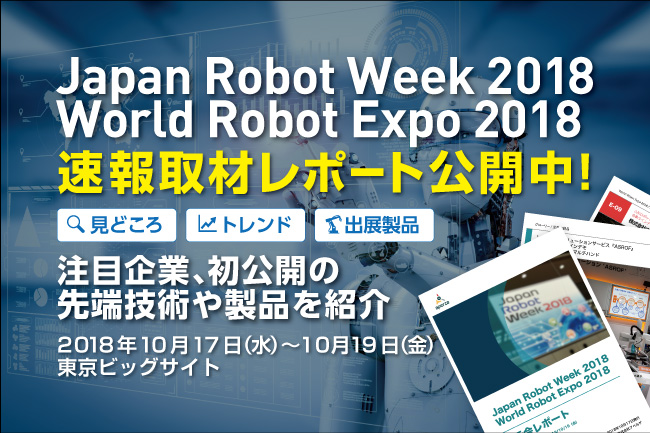 速報取材レポート「Japan Robot Week 2018」「World Robot Expo 2018」第8回 ロボット大賞を含む今年の見どころ徹底解説！