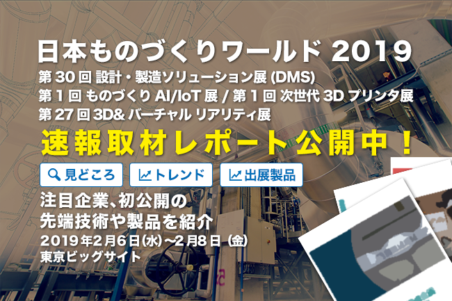 デジタルマニュファクチャリング、3Dプリンターを中心に「日本 ものづくりワールド 2019」注目製品を写真満載でお届け！ 最先端の技術やソリューションをいちはやくチェックいただけます。