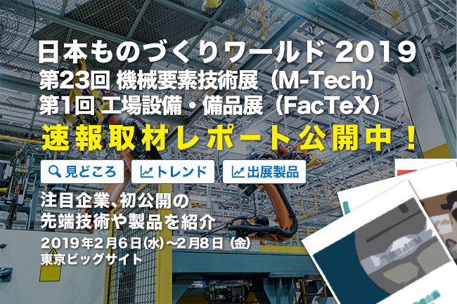 速報取材レポート「日本 ものづくりワールド 2019」第23回 機械要素技術展（M-Tech）、第1回 工場設備・備品展（FacTex）見どころは？