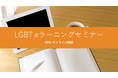 「ＬＧＢＴ　ｅラーニング（性自認及び性的指向に関する研修）ライトプラン」資料をリニューアル。eラーニングの作成を検討している人事の方向けの無料セミナー開催。 