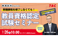 【TAC教員資格認定試験】オンラインセミナー「教職課程を修了しなくても教員免許を取得できる!」を2025年7月26日(土)に開催