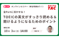 【資格の学校TAC】オンライン無料セミナー「全Partに活かせる！TOEIC® L&R TESTの英文がすっきり読める＆聞けるようになるためのポイント」10/3（土）14:00～15:00 開催