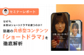 【セミナーレポート公開】なぜ今、企業はショートドラマを使うのか? 話題の共感型コンテンツ「ショートドラマ」を徹底解析
