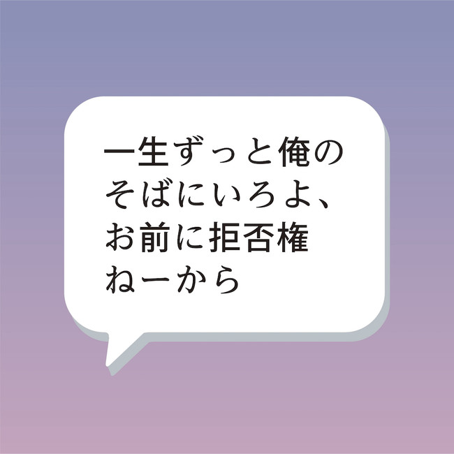 「一生ずっと俺のそばにいろよ、お前に拒否権ねーから」