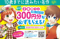「10歳までに読みたい名作」シリーズを2冊買うと、図書カードネットギフト300円分が必ずもらえるキャンペーンを開催中！