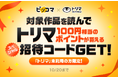 ピッコマ×トリマ、“初”のコラボキャンペーン開催!10/20(日)まで期間限定、ピッコマで対象作品を読むだけで「トリマ」にて、100円分のポイントがもらえる招待コードが手に入る!
