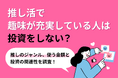【調査リリース】推し活で趣味が充実している人は投資をしない?推しのジャンル、使う金額と投資の関連性を独自調査!不動産投資会社による1,000人へのアンケート調査