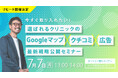 【無料オンラインセミナー】今すぐ取り入れたい!選ばれるクリニックの「Googleマップ×クチコミ×広告」最新戦略公開セミナー 7/7(月)開催