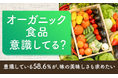 【オーガニック食品意識してる?】意識している58.6%が、味の美味しさも求めたい