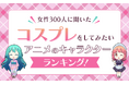 【女性300人に聞いた】コスプレをしてみたいアニメのキャラクターランキング！