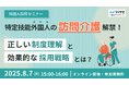 【外国人採用セミナー】特定技能の「訪問介護」解禁!正しい制度理解と効果的な採用戦略とは?【8/7(木)15時~】
