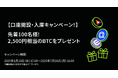 【口座開設・BAT, ENJ, QTUM入庫キャンペーン!】 先着100名様に2,500円相当のBTCをプレゼント