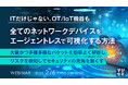 『【ITだけじゃない、OT/IoT機器も】全てのネットワークデバイスをエージェントレスで可視化する方法』というテーマのウェビナーを開催