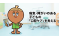 「歯と口の健康週間」を機に、病気・障がいのある子どもの口腔について考える──日本小児矯正研究会統括指導医インタビューを公開