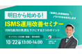 【10/22(水) 13:00-14:00開催】もうムリ...から卒業!明日から始める【即実践】ISMS運用改善セミナー ~ ISMSの専門家が解説。ムダを削り、効果を最大化する3つの秘訣 ~