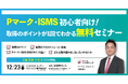 【12/23（火）14:30～ ハイブリッド開催】支援実績No.1企業が解説。Pマーク・ISMSの基礎から取得フローまでを1時間で学ぶ、初心者向け無料セミナー