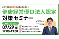 【7/29開催】まだ今年度の10月申請に間に合います！直前のラストチャンス！健康経営優良法人認定対策セミナー