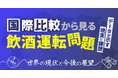 【国際比較から見る飲酒運転問題】データが示す現実と課題～世界の現状と今後の展望～オンラインセミナー3月12日（木）