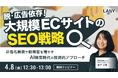 【無料ウェビナー】脱・広告依存！大規模ECが「非指名検索」で新規顧客を増やすためのSEO戦略 を4/8(水)に開催