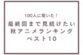 最終回まで見続けたい秋アニメランキングベスト10【100人へのアンケート調査】