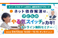 【参加無料】ネット依存解消は子どもの『やる気スイッチ』がカギ！～エビデンスが導く新事実～9/13開催オンラインセミナー