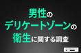 【男性のデリケートゾーンケアの実態】悩みは「かゆみ・ニオイ・ムレ」が中心に!VIO脱毛への期待値は6割以上の結果に