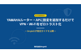 YAMAHAルーター・APに設定を追加するだけで、VPN・Wi-Fiをゼロトラスト化