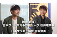 【特別対談|#松井大輔 × #宮本恒靖】日本フットサルトップリーグ 松井大輔理事長×日本サッカー協会 宮本恒靖会長「革新が未来を創る」