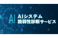AIシステムのWeb層・AI層を総合的に診断する「AIシステム脆弱性診断サービス」を提供開始