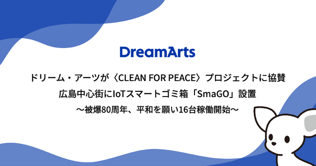 ドリーム・アーツが〈CLEAN FOR PEACE〉プロジェクトに協賛、広島中心街にIoTスマートゴミ箱「SmaGO」設置 -被爆80周年、平和への願いを込めたアートをまとうSmaGO16台が稼働開始