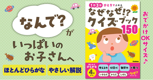 プレスリリース「【4歳からひとり読みOK】子どもの「なんで？」に困る、おうちのかた必見！　考える力を育む『なぜなぜ！？クイズブック150』新発売！」のイメージ画像