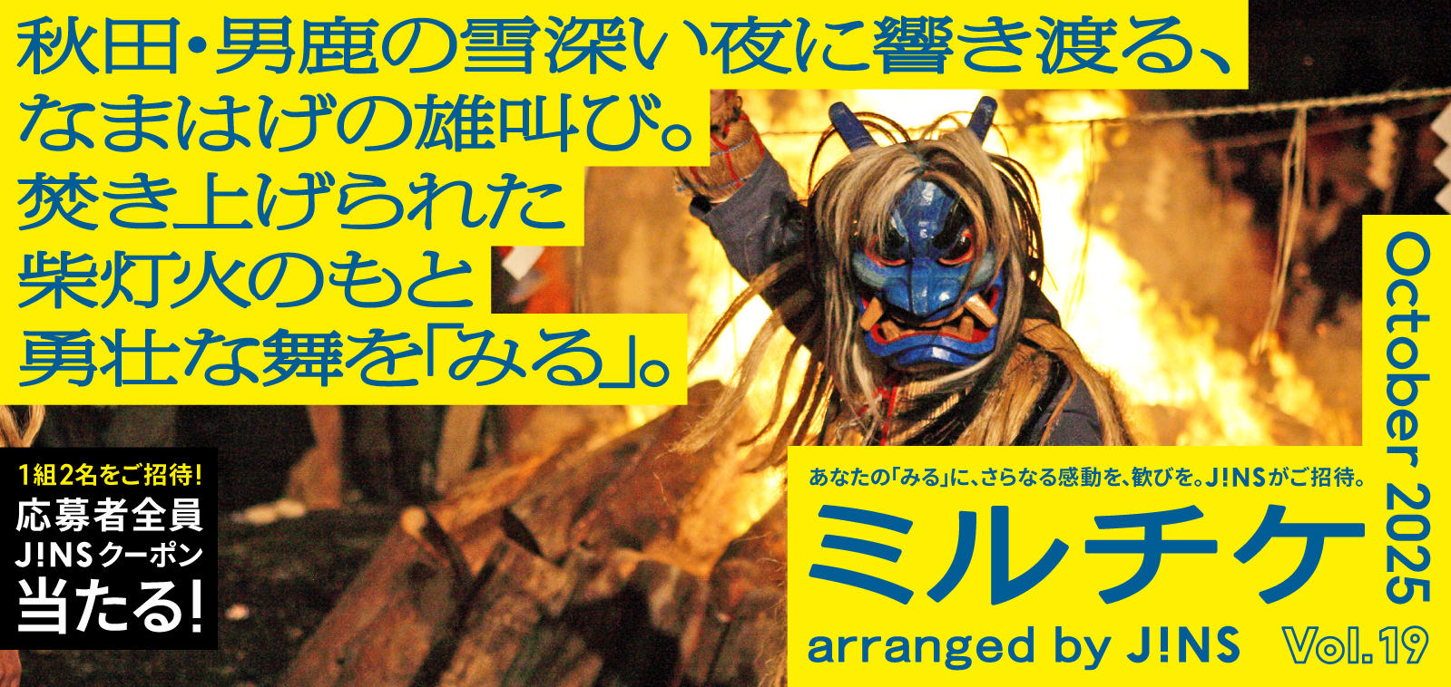 ちょっと特別な「見る」「観る」「視る」へ、JINSが毎月ご招待する「ミルチケ」秋田・男鹿の雪深い夜に響き渡る、なまはげの雄叫び。10月は焚き上げられた柴灯火のもと勇壮な舞を「みる」