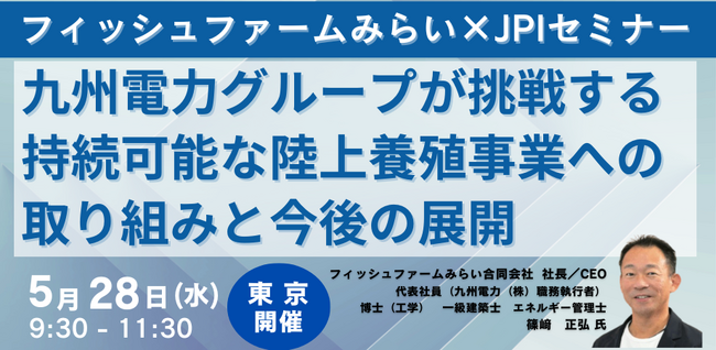 【JPIセミナー】「九州電力グループが挑戦する持続可能な陸上養殖事業への取り組みと今後の展開について」5月28日(水)＜東京開催＞