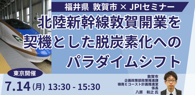 【JPIセミナー】福井県 敦賀市「北陸新幹線敦賀開業を契機とした脱炭素化へのパラダイムシフト」7月14日(月)＜東京開催＞