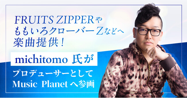 FRUITS ZIPPERやももいろクローバーZなどへ楽曲提供！michitomo氏がプロデューサーとしてMusic Planet（ミュージックプラネット）へ参画