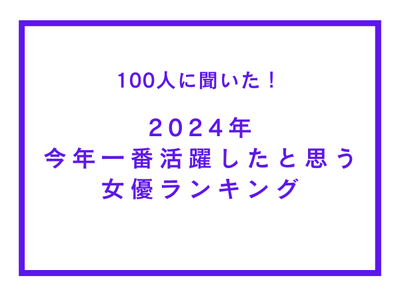 2024年 今年一番活躍したと思う女優ランキング【100人へのアンケート調査】