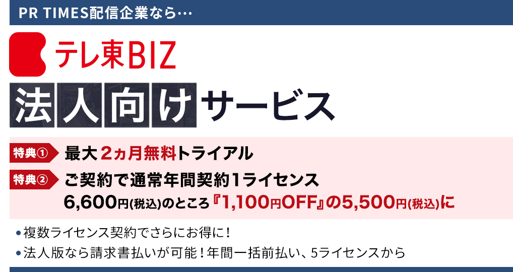 PR TIMES配信企業なら… テレ東BIZ法人向けサービス 特典① 最大2ヵ月無料トライアル 特典② ご契約で通常年間契約１ライセンス 6,600円(税込)のところ『1,100円OFF』の5,500円(税込)に ● 複数ライセンス契約でさらにお得に！ ● 法人版なら請求書払いが可能！年間一括前払い、5ライセンスから